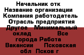 Начальник отк › Название организации ­ Компания-работодатель › Отрасль предприятия ­ Другое › Минимальный оклад ­ 25 000 - Все города Работа » Вакансии   . Псковская обл.,Псков г.